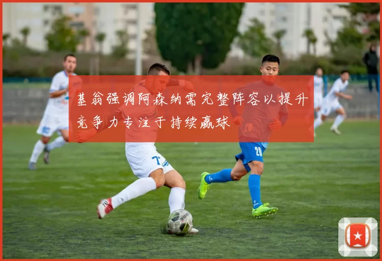 基翁强调阿森纳需完整阵容以提升竞争力专注于持续赢球