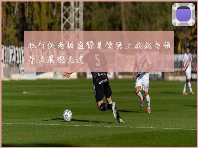 独行侠老板盛赞基德场上成就与领导力展现无遗