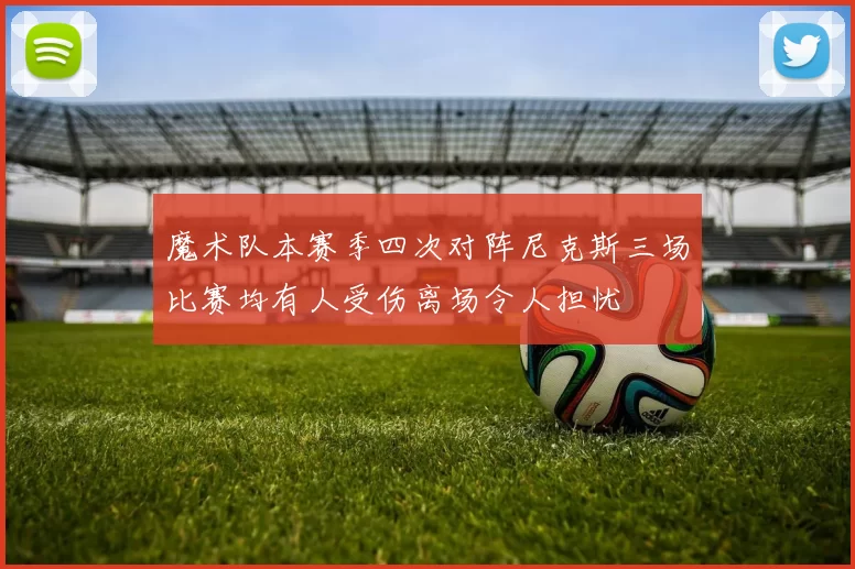 魔术队本赛季四次对阵尼克斯三场比赛均有人受伤离场令人担忧