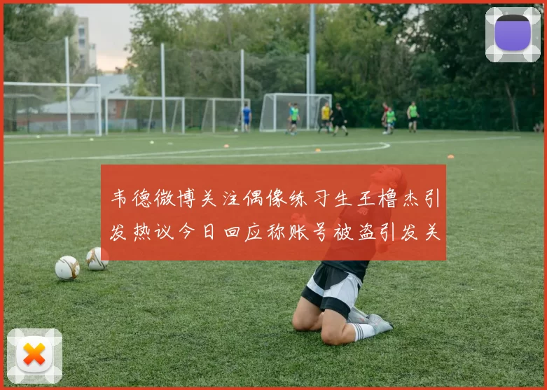 韦德微博关注偶像练习生王橹杰引发热议今日回应称账号被盗引发关注