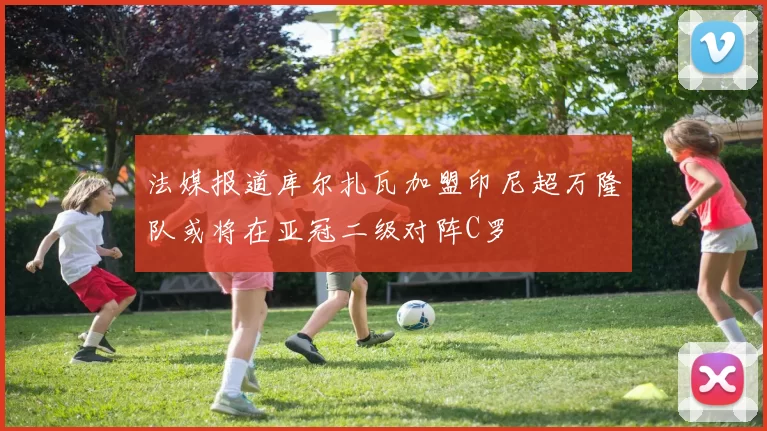 法媒报道库尔扎瓦加盟印尼超万隆队或将在亚冠二级对阵C罗