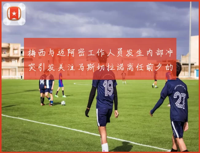 梅西与迈阿密工作人员发生内部冲突引发关注马斯切拉诺离任前夕的紧张局势