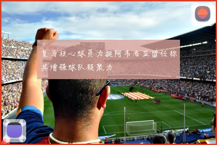 皇马核心球员力挺阿韦洛亚留任称其增强球队凝聚力