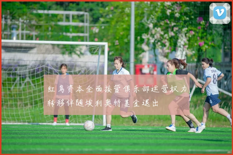红鸟资本全面接管俱乐部运营权力转移伴随埃利奥特基金退出