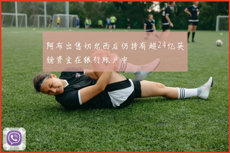 阿布出售切尔西后仍持有超24亿英镑资金在银行账户中