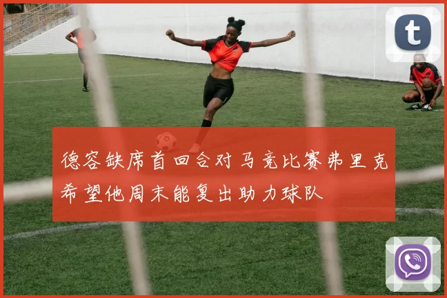 德容缺席首回合对马竞比赛弗里克希望他周末能复出助力球队