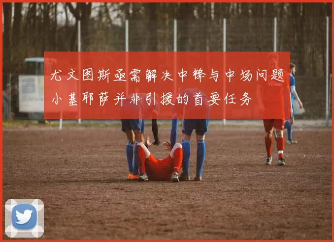 尤文图斯亟需解决中锋与中场问题小基耶萨并非引援的首要任务