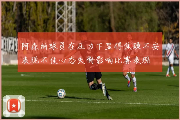 阿森纳球员在压力下显得焦躁不安表现不佳心态失衡影响比赛表现