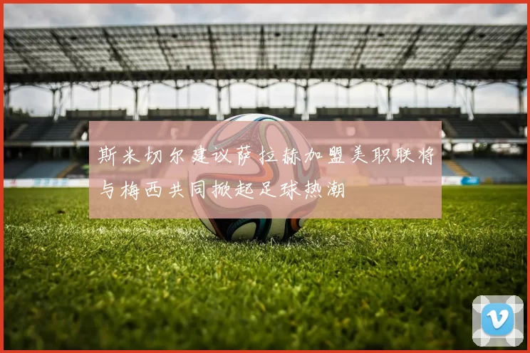 斯米切尔建议萨拉赫加盟美职联将与梅西共同掀起足球热潮