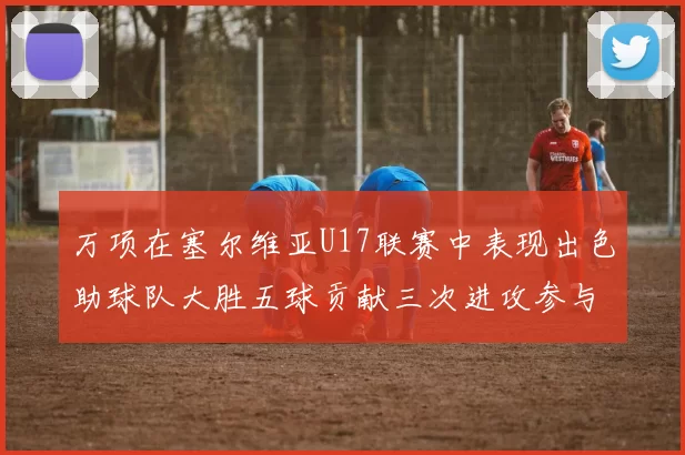 万项在塞尔维亚U17联赛中表现出色助球队大胜五球贡献三次进攻参与