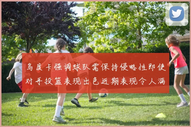 乌度卡强调球队需保持侵略性即使对手投篮表现出色近期表现令人满意