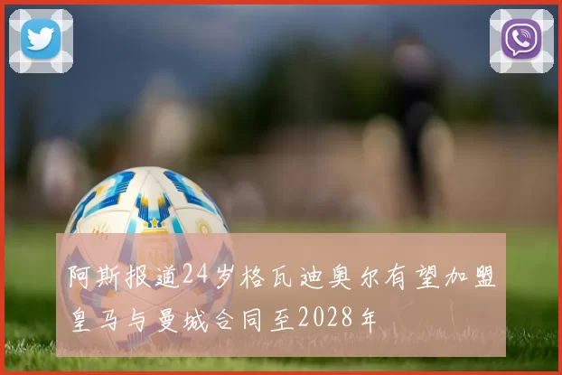 阿斯报道24岁格瓦迪奥尔有望加盟皇马与曼城合同至2028年