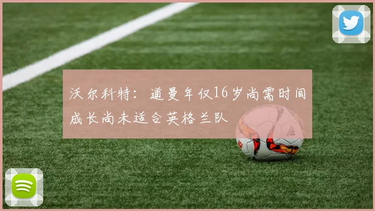 沃尔科特：道曼年仅16岁尚需时间成长尚未适合英格兰队