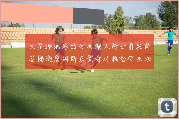 火星撞地球的对决湖人骑士首发阵容揭晓詹姆斯东契奇对抗哈登米切尔阿伦回归