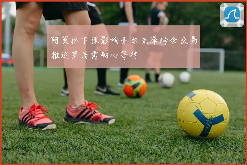 阿莫林下课影响齐尔克泽转会交易推迟罗马需耐心等待