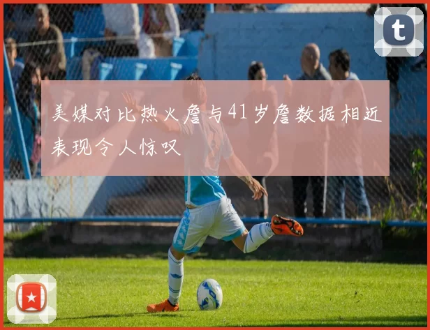 美媒对比热火詹与41岁詹数据相近表现令人惊叹
