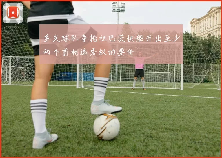 多支球队争抢祖巴茨快船开出至少两个首轮选秀权的要价